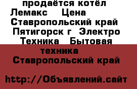 продаётся котёл “Лемакс“ › Цена ­ 5 000 - Ставропольский край, Пятигорск г. Электро-Техника » Бытовая техника   . Ставропольский край